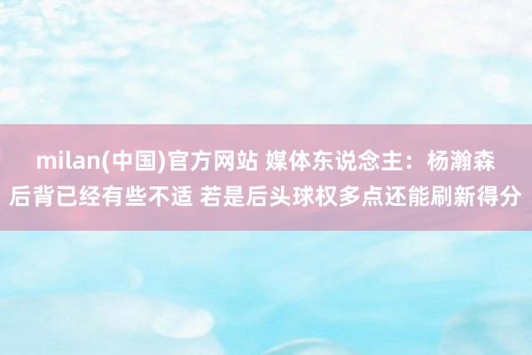 milan(中国)官方网站 媒体东说念主：杨瀚森后背已经有些不适 若是后头球权多点还能刷新得分