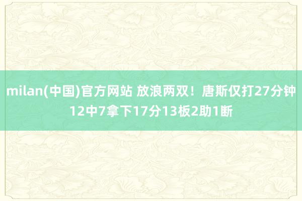 milan(中国)官方网站 放浪两双！唐斯仅打27分钟12中7拿下17分13板2助1断