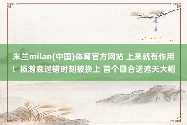米兰milan(中国)体育官方网站 上来就有作用！杨瀚森过错时刻被换上 首个回合送遮天大帽
