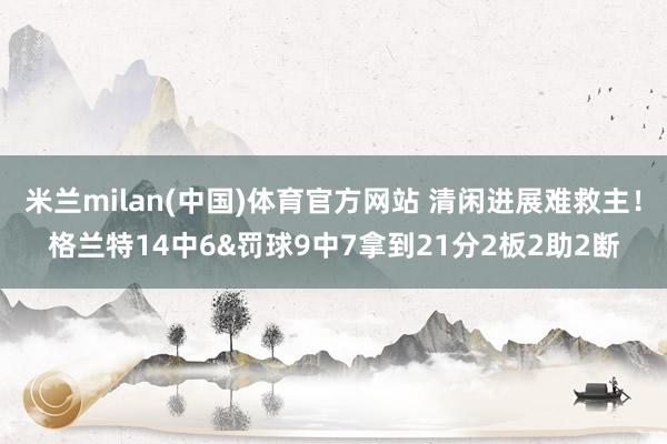 米兰milan(中国)体育官方网站 清闲进展难救主！格兰特14中6&罚球9中7拿到21分2板2助2断