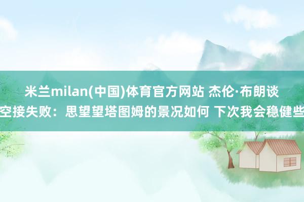 米兰milan(中国)体育官方网站 杰伦·布朗谈空接失败：思望望塔图姆的景况如何 下次我会稳健些