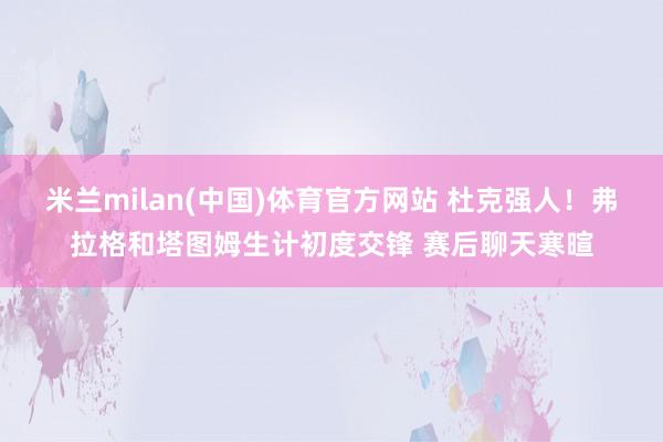 米兰milan(中国)体育官方网站 杜克强人！弗拉格和塔图姆生计初度交锋 赛后聊天寒暄