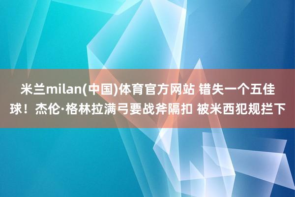 米兰milan(中国)体育官方网站 错失一个五佳球！杰伦·格林拉满弓要战斧隔扣 被米西犯规拦下