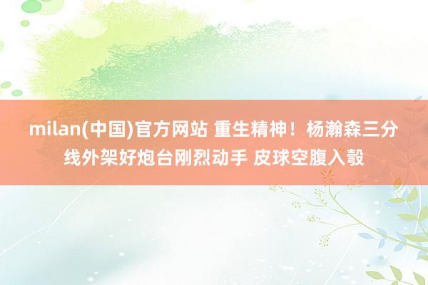 milan(中国)官方网站 重生精神！杨瀚森三分线外架好炮台刚烈动手 皮球空腹入彀