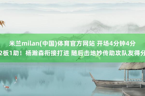 米兰milan(中国)体育官方网站 开场4分钟4分2板1助！杨瀚森衔接打进 随后击地妙传助攻队友得分