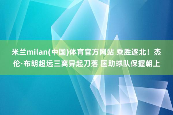 米兰milan(中国)体育官方网站 乘胜逐北！杰伦·布朗超远三离异起刀落 匡助球队保握朝上