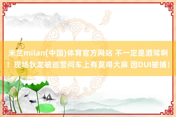米兰milan(中国)体育官方网站 不一定是酒驾啊！现场狄龙被巡警问车上有莫得大麻 因DUI被捕！
