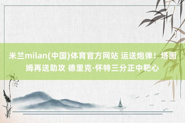 米兰milan(中国)体育官方网站 运送炮弹！塔图姆再送助攻 德里克·怀特三分正中靶心