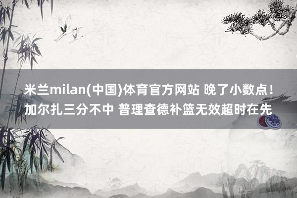 米兰milan(中国)体育官方网站 晚了小数点！加尔扎三分不中 普理查德补篮无效超时在先
