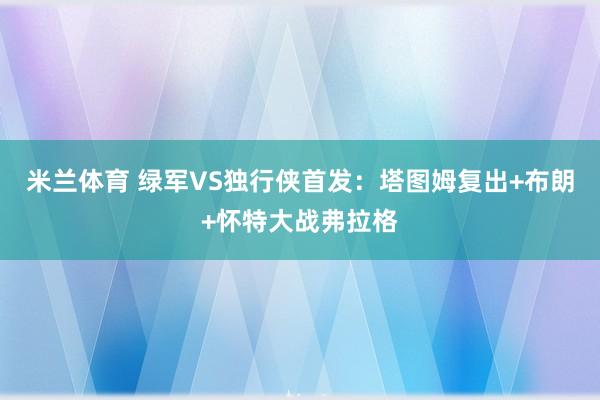 米兰体育 绿军VS独行侠首发：塔图姆复出+布朗+怀特大战弗拉格
