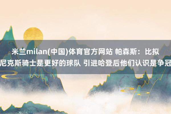 米兰milan(中国)体育官方网站 帕森斯：比拟尼克斯骑士是更好的球队 引进哈登后他们认识是争冠