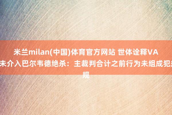 米兰milan(中国)体育官方网站 世体诠释VAR未介入巴尔韦德绝杀：主裁判合计之前行为未组成犯规