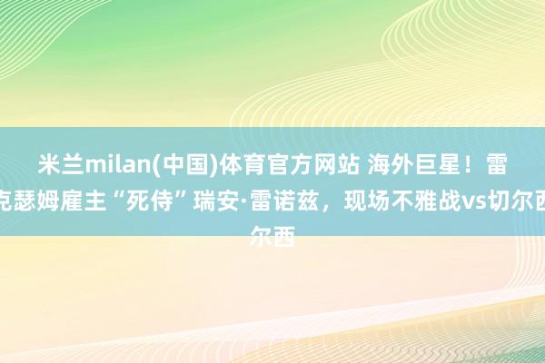 米兰milan(中国)体育官方网站 海外巨星！雷克瑟姆雇主“死侍”瑞安·雷诺兹，现场不雅战vs切尔西