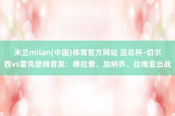 米兰milan(中国)体育官方网站 足总杯-切尔西vs雷克瑟姆首发：德拉普、加纳乔、拉维亚出战