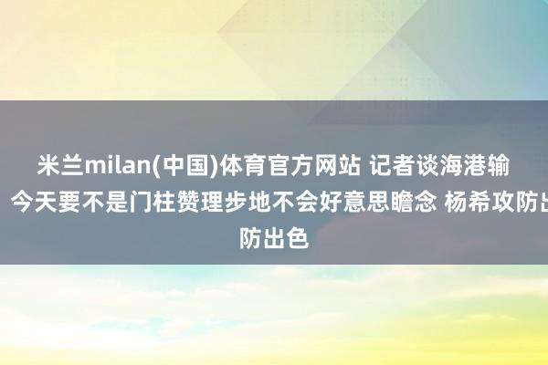 米兰milan(中国)体育官方网站 记者谈海港输球：今天要不是门柱赞理步地不会好意思瞻念 杨希攻防出色