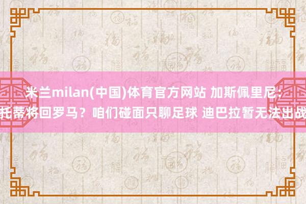 米兰milan(中国)体育官方网站 加斯佩里尼：托蒂将回罗马？咱们碰面只聊足球 迪巴拉暂无法出战