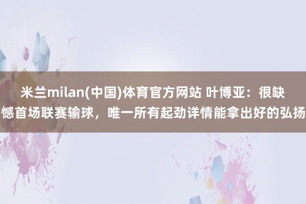 米兰milan(中国)体育官方网站 叶博亚：很缺憾首场联赛输球，唯一所有起劲详情能拿出好的弘扬