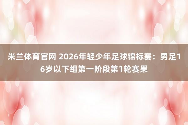 米兰体育官网 2026年轻少年足球锦标赛：男足16岁以下组第一阶段第1轮赛果