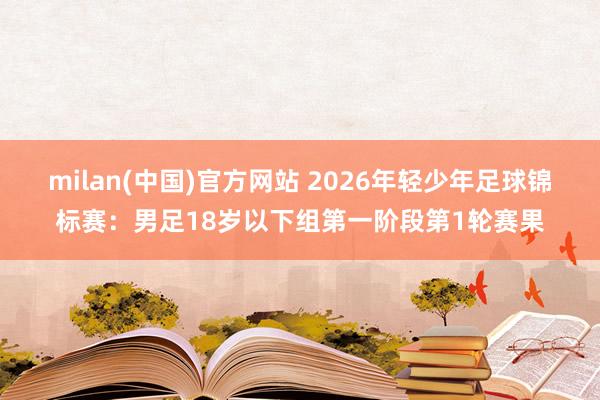 milan(中国)官方网站 2026年轻少年足球锦标赛：男足18岁以下组第一阶段第1轮赛果