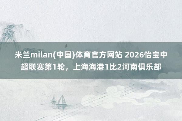 米兰milan(中国)体育官方网站 2026怡宝中超联赛第1轮，上海海港1比2河南俱乐部