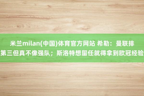 米兰milan(中国)体育官方网站 希勒：曼联排第三但真不像强队；斯洛特想留任就得拿到欧冠经验