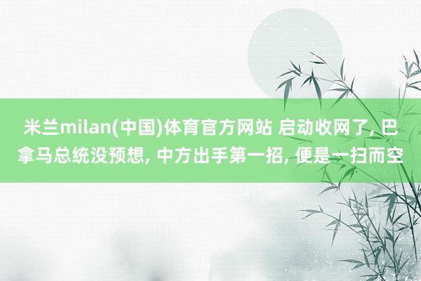 米兰milan(中国)体育官方网站 启动收网了， 巴拿马总统没预想， 中方出手第一招， 便是一扫而空