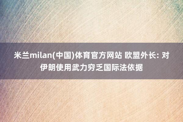 米兰milan(中国)体育官方网站 欧盟外长: 对伊朗使用武力穷乏国际法依据