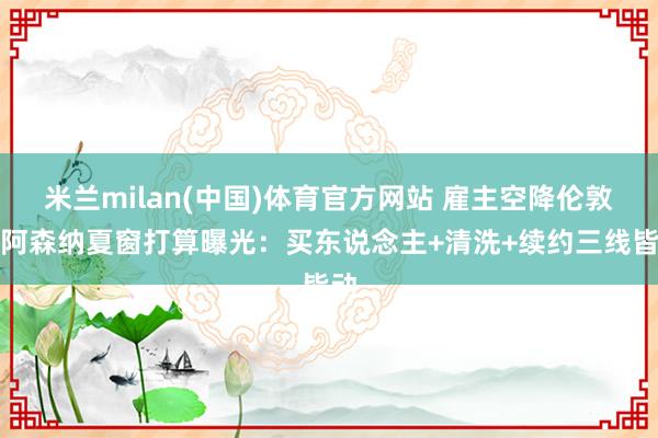 米兰milan(中国)体育官方网站 雇主空降伦敦，阿森纳夏窗打算曝光：买东说念主+清洗+续约三线皆动