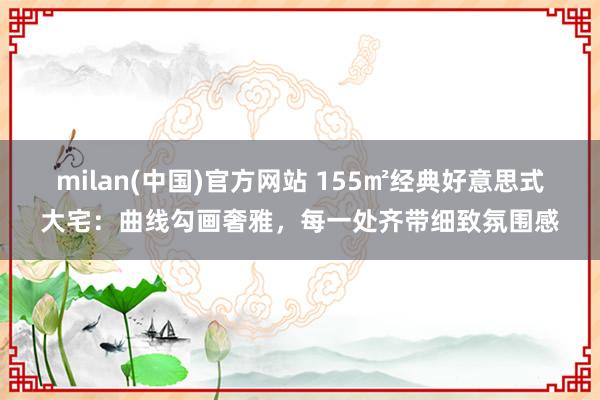 milan(中国)官方网站 155㎡经典好意思式大宅：曲线勾画奢雅，每一处齐带细致氛围感