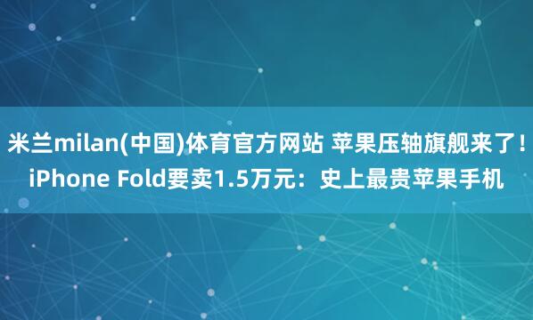 米兰milan(中国)体育官方网站 苹果压轴旗舰来了！iPhone Fold要卖1.5万元：史上最贵苹果手机