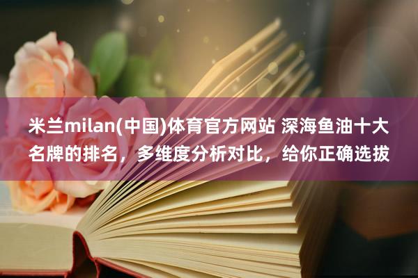 米兰milan(中国)体育官方网站 深海鱼油十大名牌的排名，多维度分析对比，给你正确选拔