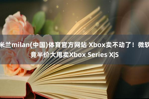 米兰milan(中国)体育官方网站 Xbox卖不动了！微软竟半价大甩卖Xbox Series X|S