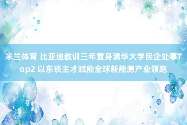 米兰体育 比亚迪教训三年置身清华大学民企处事Top2 以东谈主才赋能全球新能源产业领跑