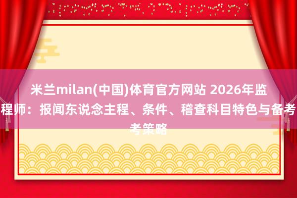 米兰milan(中国)体育官方网站 2026年监理工程师：报闻东说念主程、条件、稽查科目特色与备考策略