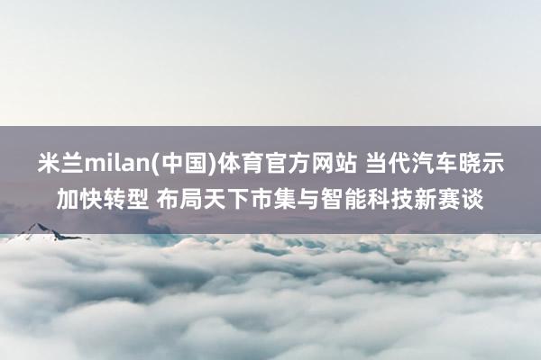 米兰milan(中国)体育官方网站 当代汽车晓示加快转型 布局天下市集与智能科技新赛谈