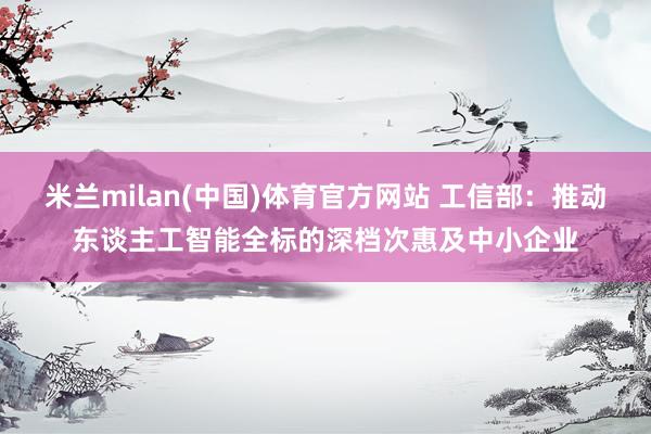 米兰milan(中国)体育官方网站 工信部：推动东谈主工智能全标的深档次惠及中小企业
