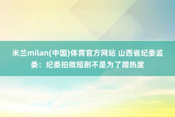 米兰milan(中国)体育官方网站 山西省纪委监委：纪委拍微短剧不是为了蹭热度