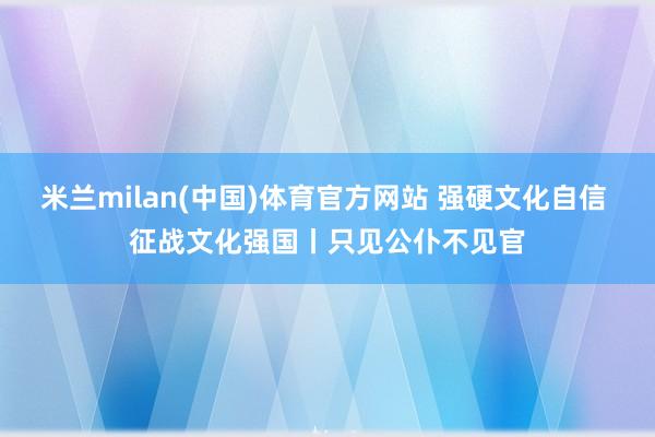 米兰milan(中国)体育官方网站 强硬文化自信 征战文化强国丨只见公仆不见官