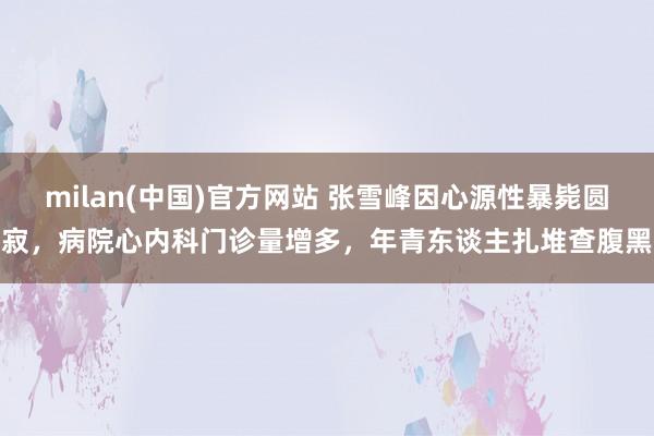 milan(中国)官方网站 张雪峰因心源性暴毙圆寂，病院心内科门诊量增多，年青东谈主扎堆查腹黑