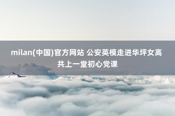 milan(中国)官方网站 公安英模走进华坪女高 共上一堂初心党课