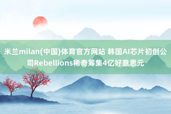 米兰milan(中国)体育官方网站 韩国AI芯片初创公司Rebellions稀奇筹集4亿好意思元