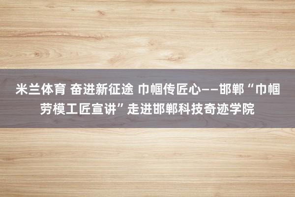 米兰体育 奋进新征途 巾帼传匠心——邯郸“巾帼劳模工匠宣讲”走进邯郸科技奇迹学院