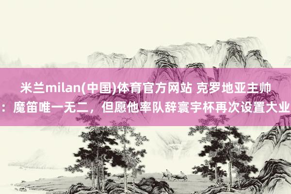 米兰milan(中国)体育官方网站 克罗地亚主帅：魔笛唯一无二，但愿他率队辞寰宇杯再次设置大业