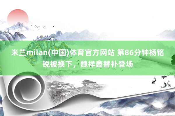 米兰milan(中国)体育官方网站 第86分钟杨铭锐被换下，魏祥鑫替补登场