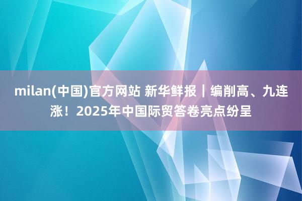 milan(中国)官方网站 新华鲜报｜编削高、九连涨！2025年中国际贸答卷亮点纷呈