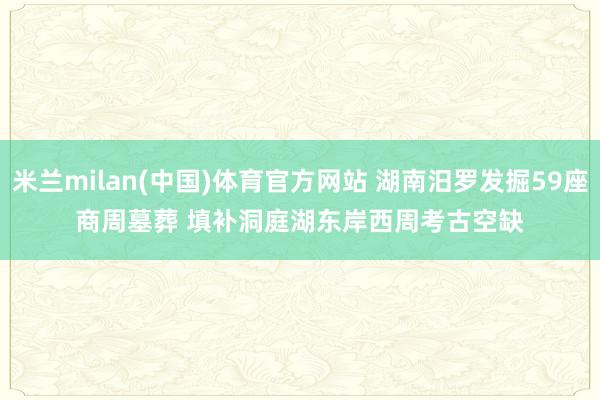 米兰milan(中国)体育官方网站 湖南汨罗发掘59座商周墓葬 填补洞庭湖东岸西周考古空缺