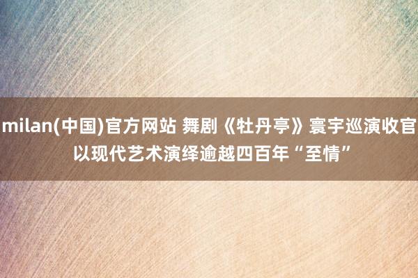 milan(中国)官方网站 舞剧《牡丹亭》寰宇巡演收官 以现代艺术演绎逾越四百年“至情”
