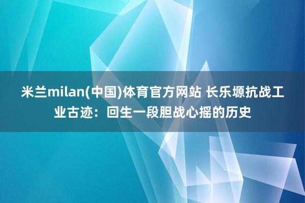 米兰milan(中国)体育官方网站 长乐塬抗战工业古迹：回生一段胆战心摇的历史