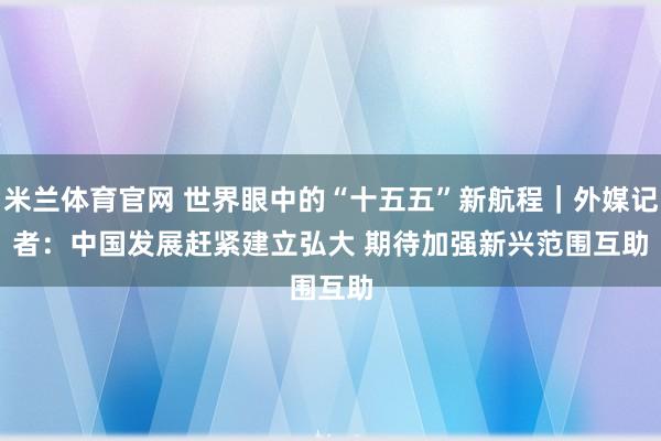 米兰体育官网 世界眼中的“十五五”新航程｜外媒记者：中国发展赶紧建立弘大 期待加强新兴范围互助