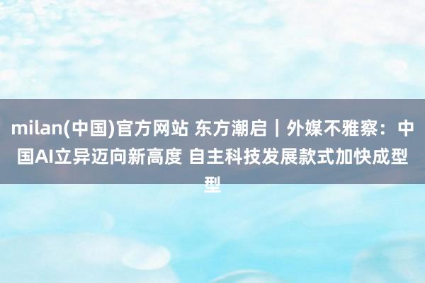 milan(中国)官方网站 东方潮启｜外媒不雅察：中国AI立异迈向新高度 自主科技发展款式加快成型